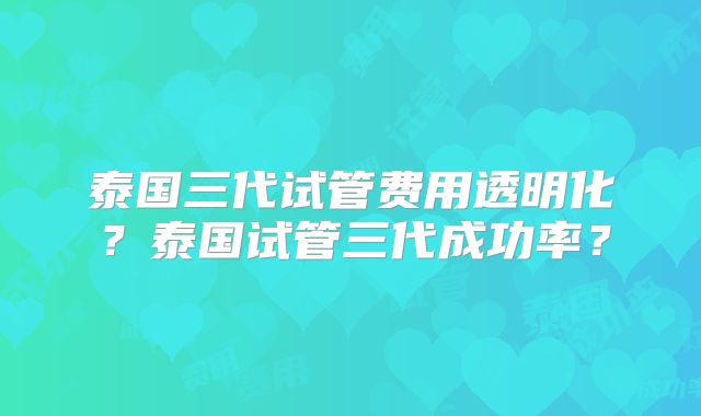 泰国三代试管费用透明化？泰国试管三代成功率？