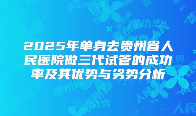 2025年单身去贵州省人民医院做三代试管的成功率及其优势与劣势分析
