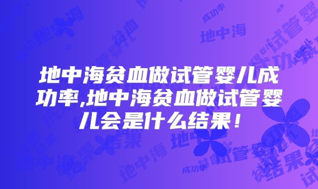 地中海贫血做试管婴儿成功率,地中海贫血做试管婴儿会是什么结果!