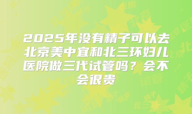 2025年没有精子可以去北京美中宜和北三环妇儿医院做三代试管吗？会不会很贵