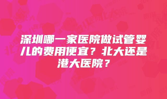 深圳哪一家医院做试管婴儿的费用便宜？北大还是港大医院？