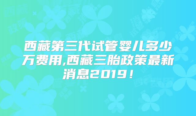 西藏第三代试管婴儿多少万费用,西藏三胎政策最新消息2019！