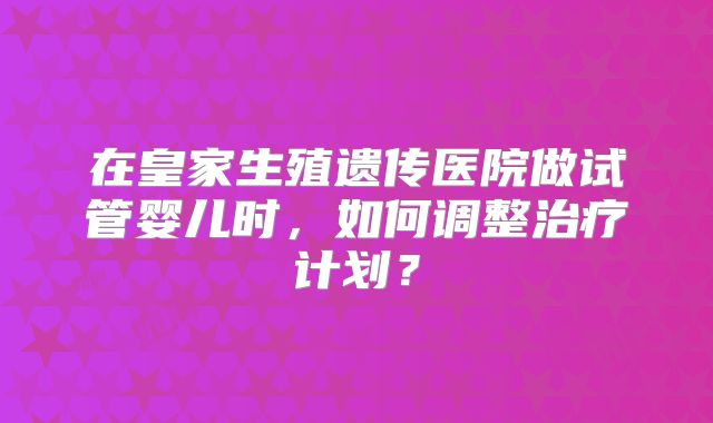 在皇家生殖遗传医院做试管婴儿时,如何调整治疗计划?