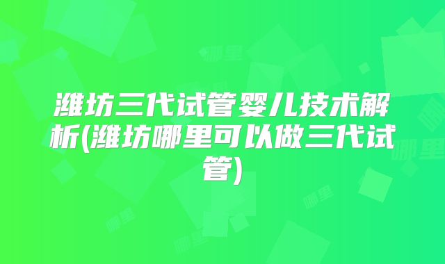 潍坊三代试管婴儿技术解析(潍坊哪里可以做三代试管)