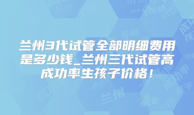 兰州3代试管全部明细费用是多少钱_兰州三代试管高成功率生孩子价格!