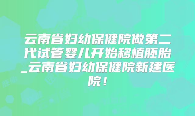 云南省妇幼保健院做第二代试管婴儿开始移植胚胎_云南省妇幼保健院新建医院!