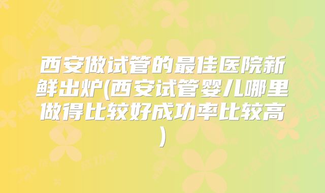 西安做试管的最佳医院新鲜出炉(西安试管婴儿哪里做得比较好成功率比较高)