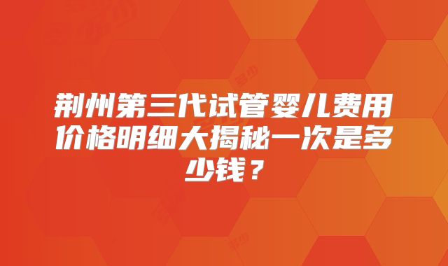 荆州第三代试管婴儿费用价格明细大揭秘一次是多少钱?