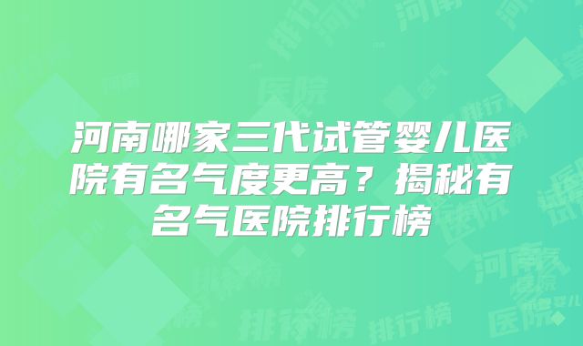 河南哪家三代试管婴儿医院有名气度更高？揭秘有名气医院排行榜