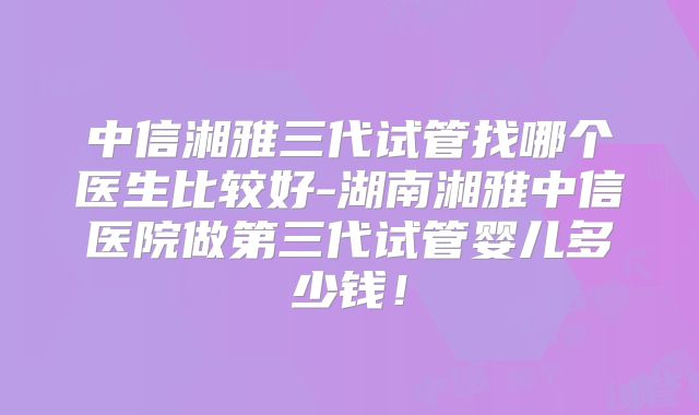 中信湘雅三代试管找哪个医生比较好-湖南湘雅中信医院做第三代试管婴儿多少钱!