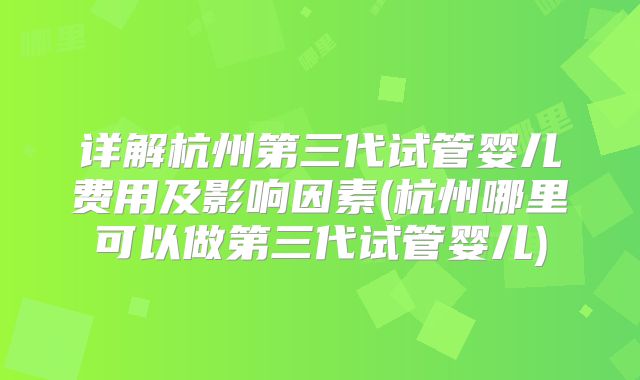 详解杭州第三代试管婴儿费用及影响因素(杭州哪里可以做第三代试管婴儿)
