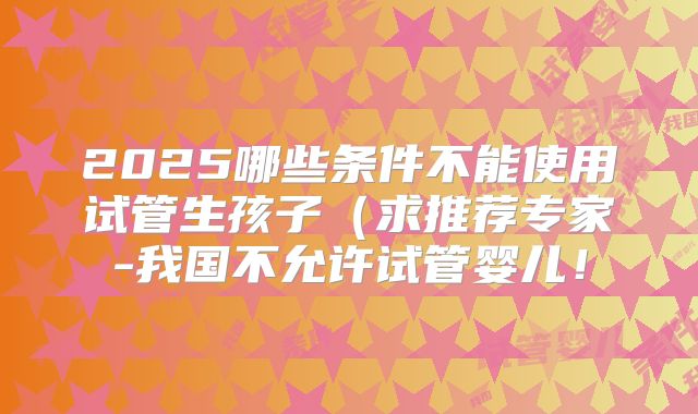 2025哪些条件不能使用试管生孩子(求推荐专家-我国不允许试管婴儿!