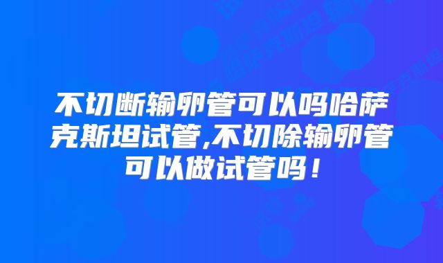 不切断输卵管可以吗哈萨克斯坦试管,不切除输卵管可以做试管吗！