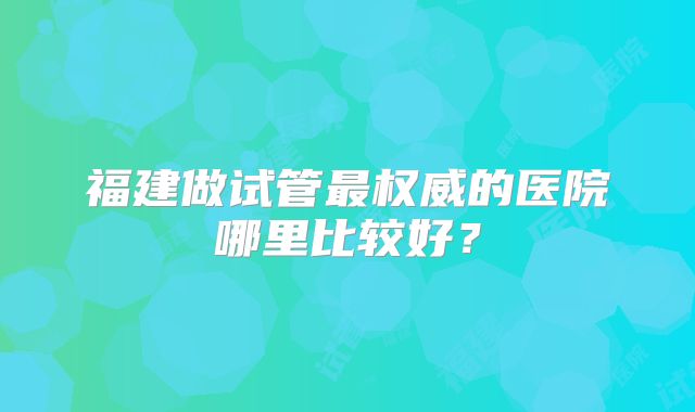 福建做试管最权威的医院哪里比较好?