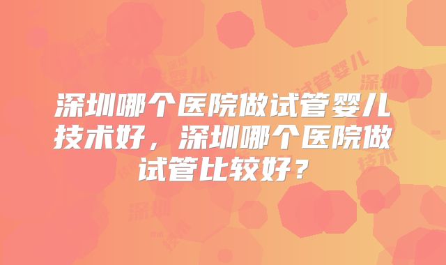 深圳哪个医院做试管婴儿技术好，深圳哪个医院做试管比较好？
