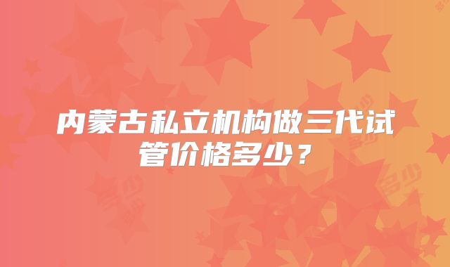 内蒙古私立机构做三代试管价格多少?