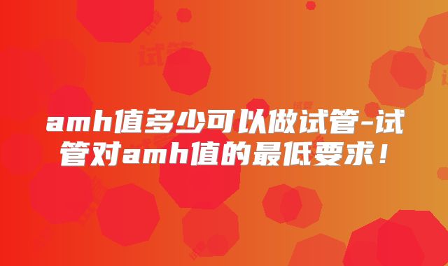 amh值多少可以做试管-试管对amh值的最低要求！