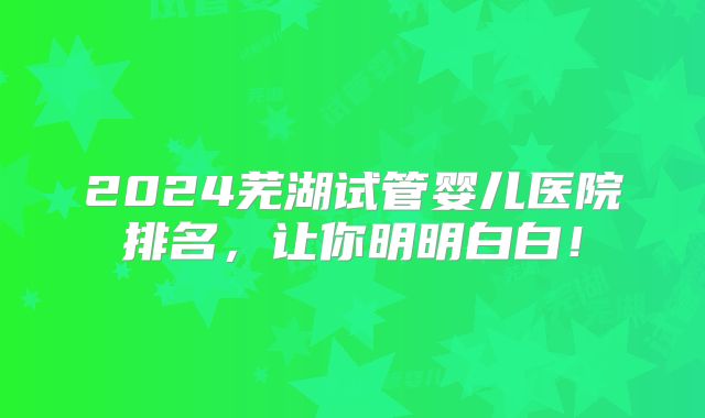 2024芜湖试管婴儿医院排名,让你明明白白!