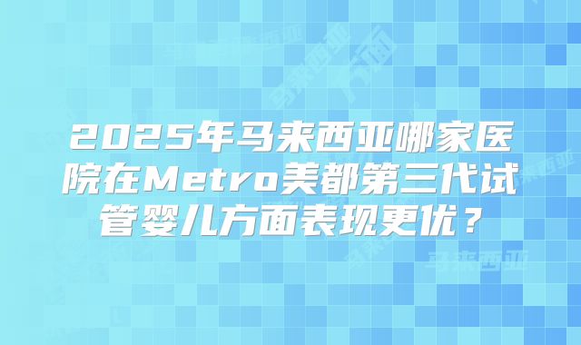 2025年马来西亚哪家医院在Metro美都第三代试管婴儿方面表现更优？