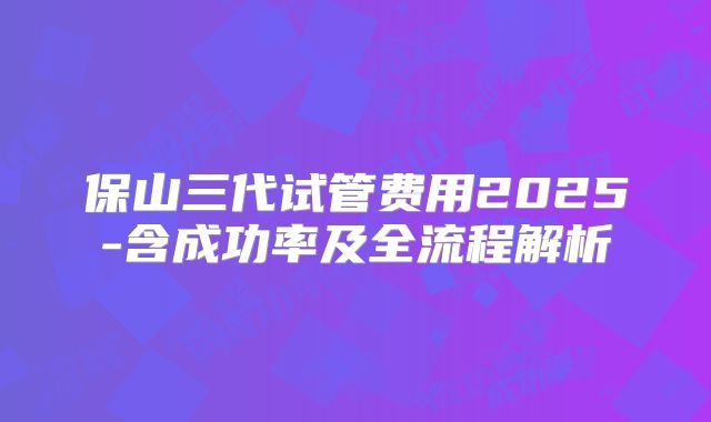 保山三代试管费用2025-含成功率及全流程解析