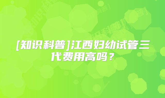 [知识科普]江西妇幼试管三代费用高吗？