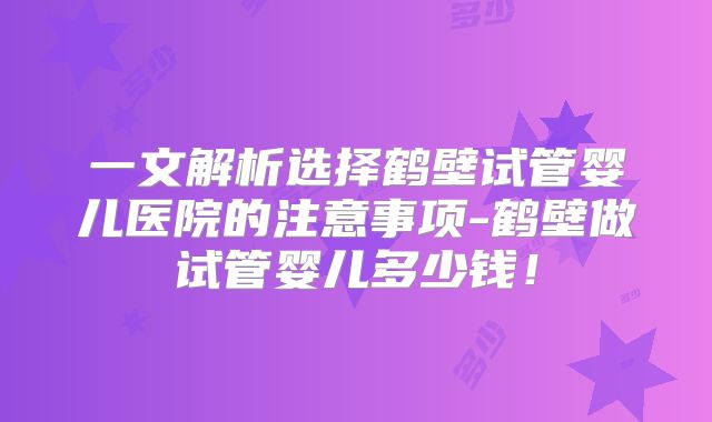 一文解析选择鹤壁试管婴儿医院的注意事项-鹤壁做试管婴儿多少钱!
