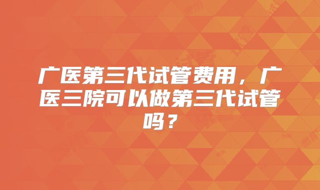 广医第三代试管费用,广医三院可以做第三代试管吗?