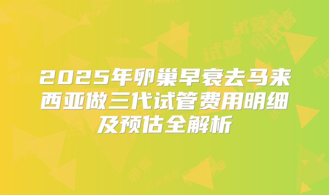 2025年卵巢早衰去马来西亚做三代试管费用明细及预估全解析
