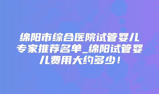 绵阳市综合医院试管婴儿专家推荐名单_绵阳试管婴儿费用大约多少！