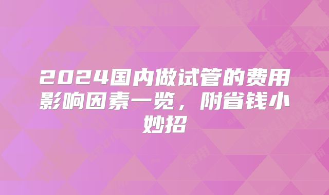 2024国内做试管的费用影响因素一览,附省钱小妙招