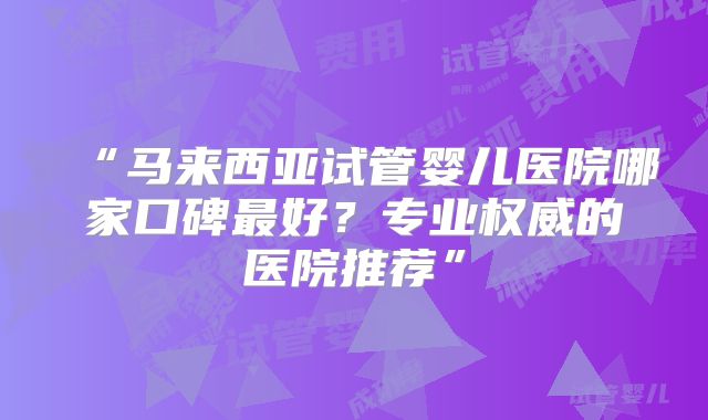 “马来西亚试管婴儿医院哪家口碑最好？专业权威的医院推荐”