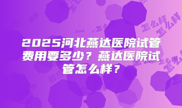 2025河北燕达医院试管费用要多少？燕达医院试管怎么样？