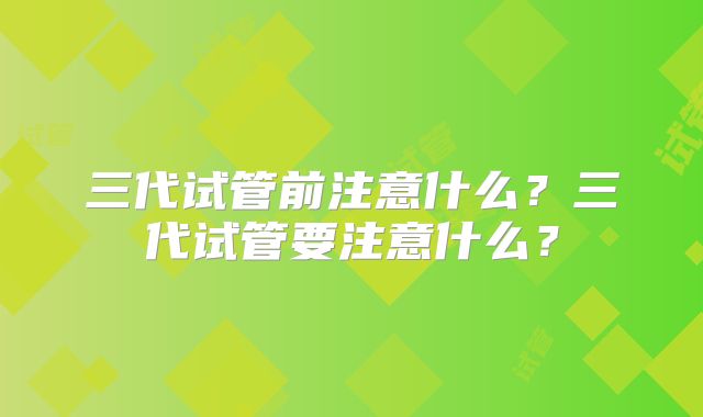 三代试管前注意什么?三代试管要注意什么?