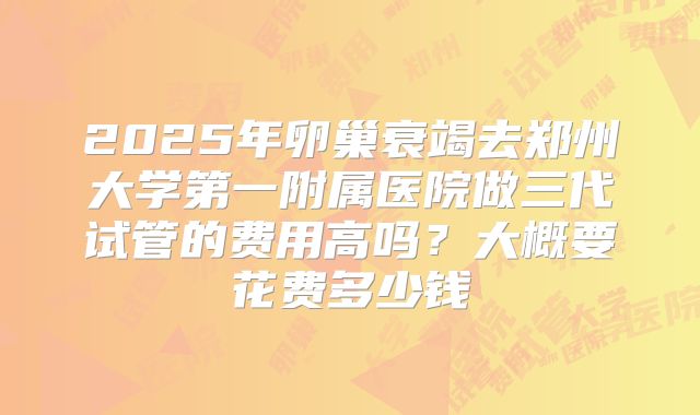 2025年卵巢衰竭去郑州大学第一附属医院做三代试管的费用高吗?大概要花费多少钱