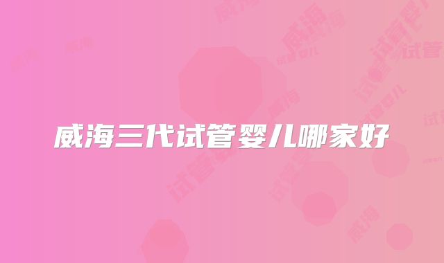 威海三代试管婴儿哪家好