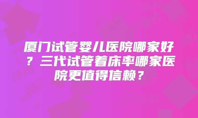 厦门试管婴儿医院哪家好?三代试管着床率哪家医院更值得信赖?