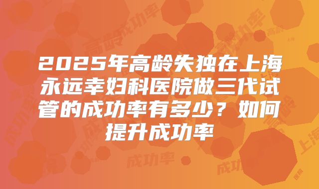 2025年高龄失独在上海永远幸妇科医院做三代试管的成功率有多少？如何提升成功率