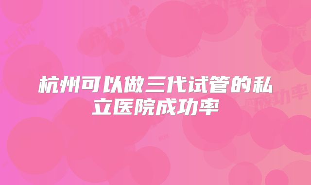 杭州可以做三代试管的私立医院成功率