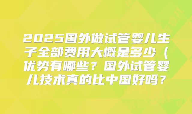 2025国外做试管婴儿生子全部费用大概是多少（优势有哪些？国外试管婴儿技术真的比中国好吗？