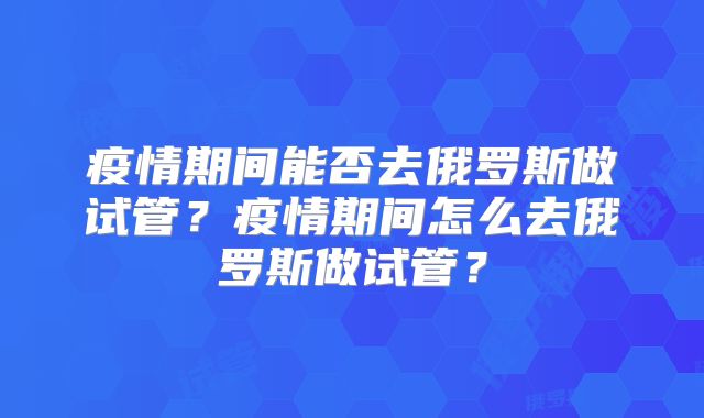 疫情期间能否去俄罗斯做试管？疫情期间怎么去俄罗斯做试管？