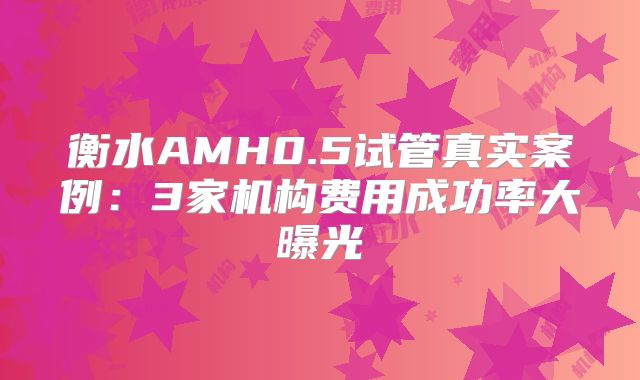 衡水AMH0.5试管真实案例:3家机构费用成功率大曝光