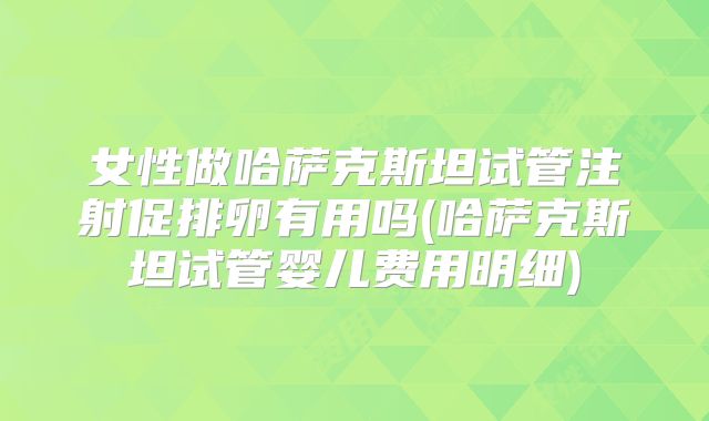 女性做哈萨克斯坦试管注射促排卵有用吗(哈萨克斯坦试管婴儿费用明细)
