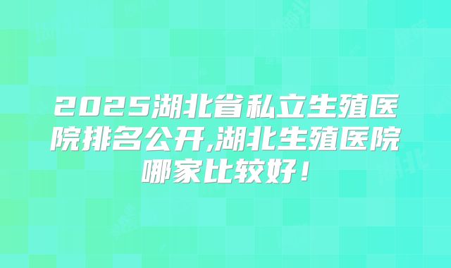 2025湖北省私立生殖医院排名公开,湖北生殖医院哪家比较好！