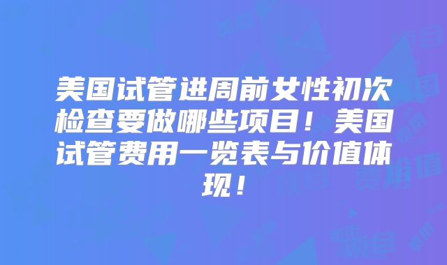 美国试管进周前女性初次检查要做哪些项目！美国试管费用一览表与价值体现！