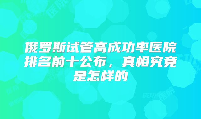 俄罗斯试管高成功率医院排名前十公布，真相究竟是怎样的