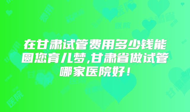 在甘肃试管费用多少钱能圆您育儿梦,甘肃省做试管哪家医院好！