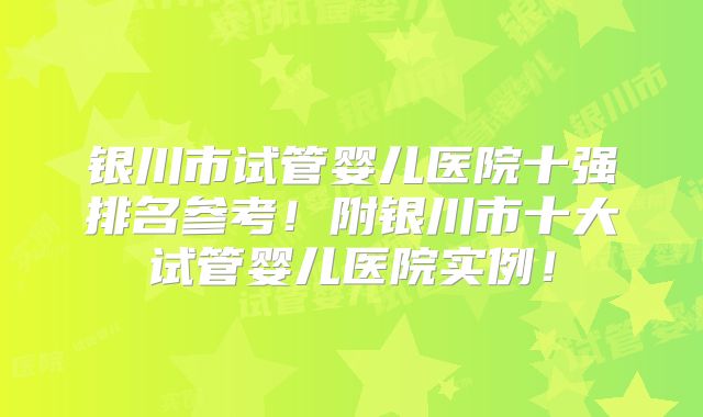 银川市试管婴儿医院十强排名参考！附银川市十大试管婴儿医院实例！