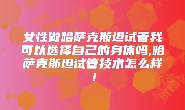 女性做哈萨克斯坦试管我可以选择自己的身体吗,哈萨克斯坦试管技术怎么样!