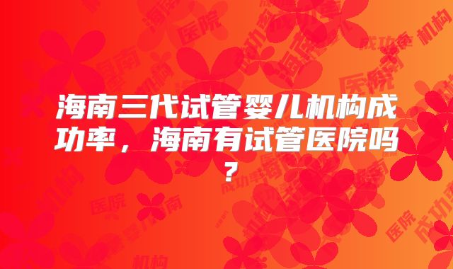 海南三代试管婴儿机构成功率，海南有试管医院吗？