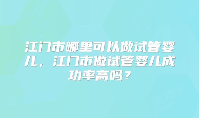 江门市哪里可以做试管婴儿,江门市做试管婴儿成功率高吗?
